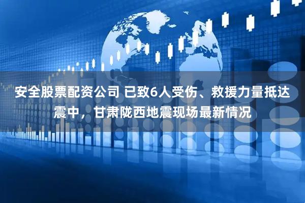 安全股票配资公司 已致6人受伤、救援力量抵达震中，甘肃陇西地震现场最新情况