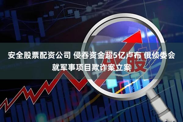 安全股票配资公司 侵吞资金超5亿卢布 俄侦委会就军事项目欺诈案立案