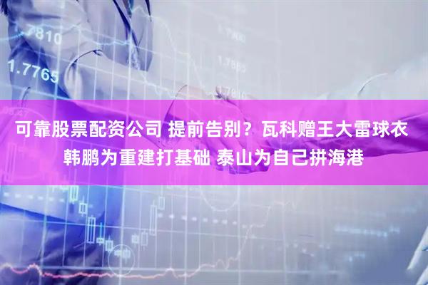 可靠股票配资公司 提前告别？瓦科赠王大雷球衣 韩鹏为重建打基础 泰山为自己拼海港