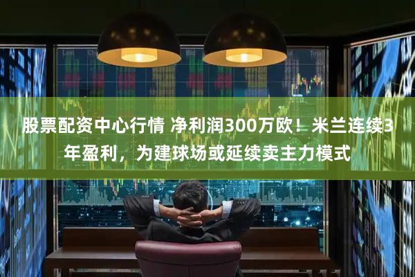 股票配资中心行情 净利润300万欧！米兰连续3年盈利，为建球场或延续卖主力模式