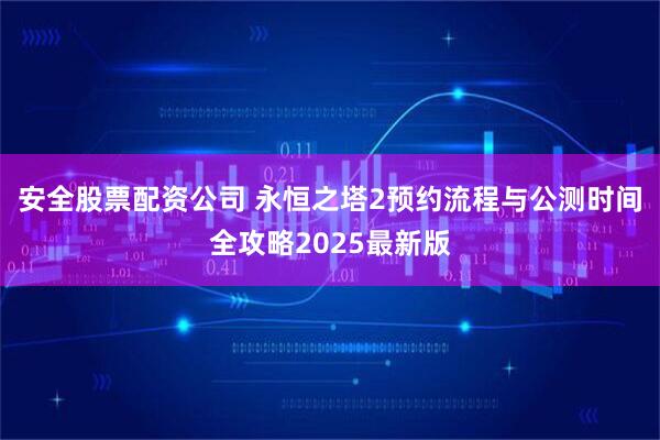 安全股票配资公司 永恒之塔2预约流程与公测时间全攻略2025最新版