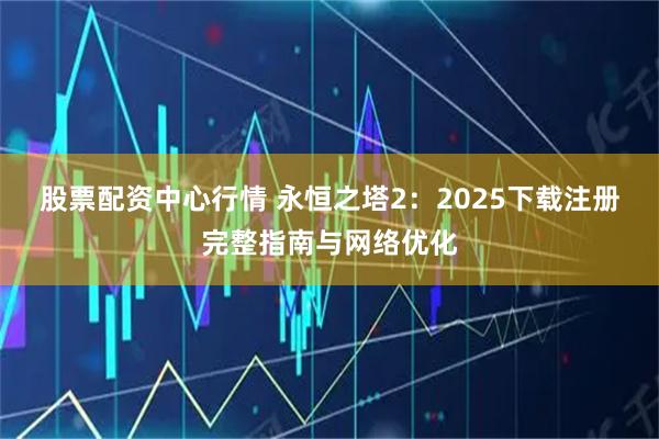 股票配资中心行情 永恒之塔2：2025下载注册完整指南与网络优化