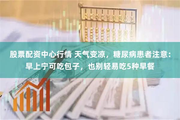 股票配资中心行情 天气变凉，糖尿病患者注意：早上宁可吃包子，也别轻易吃5种早餐