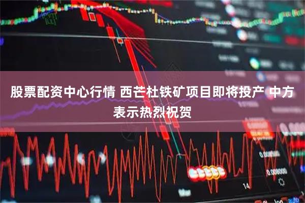 股票配资中心行情 西芒杜铁矿项目即将投产 中方表示热烈祝贺