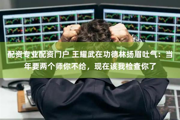 配资专业配资门户 王耀武在功德林扬眉吐气：当年要两个师你不给，现在该我检查你了