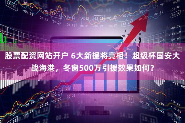股票配资网站开户 6大新援将亮相！超级杯国安大战海港，冬窗500万引援效果如何？