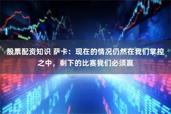 股票配资知识 萨卡：现在的情况仍然在我们掌控之中，剩下的比赛我们必须赢