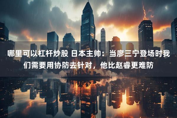 哪里可以杠杆炒股 日本主帅：当廖三宁登场时我们需要用协防去针对，他比赵睿更难防