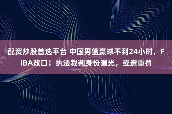 配资炒股首选平台 中国男篮赢球不到24小时，FIBA改口！执法裁判身份曝光，或遭重罚