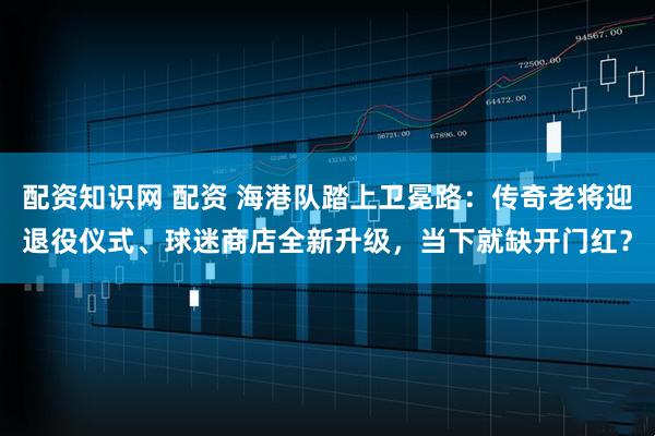 配资知识网 配资 海港队踏上卫冕路：传奇老将迎退役仪式、球迷商店全新升级，当下就缺开门红？
