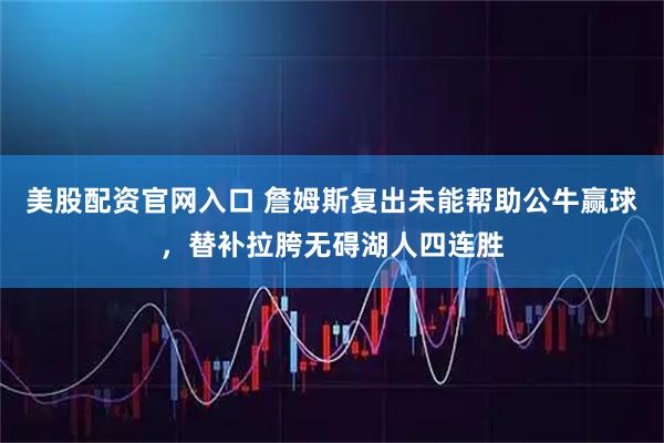 美股配资官网入口 詹姆斯复出未能帮助公牛赢球，替补拉胯无碍湖人四连胜