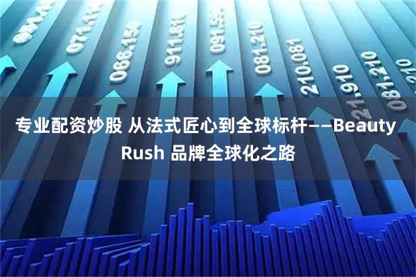 专业配资炒股 从法式匠心到全球标杆——Beauty Rush 品牌全球化之路