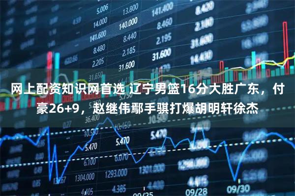 网上配资知识网首选 辽宁男篮16分大胜广东，付豪26+9，赵继伟鄢手骐打爆胡明轩徐杰