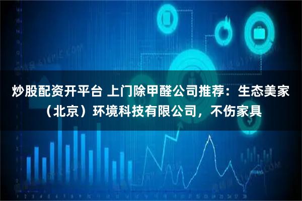 炒股配资开平台 上门除甲醛公司推荐：生态美家（北京）环境科技有限公司，不伤家具